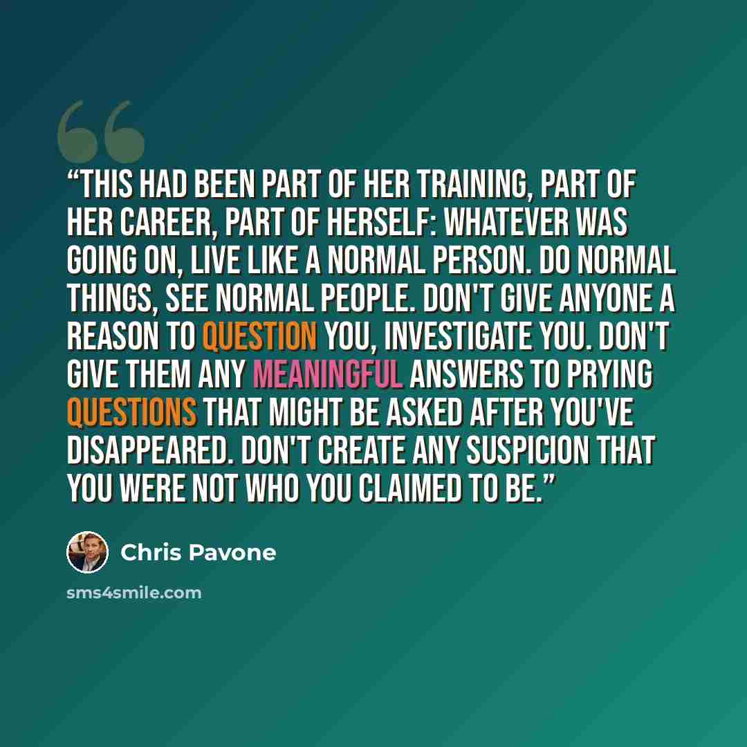 “This had been part of her training, part of her career, part of herself: whatever was going on, live like a normal person. Do normal things, see normal people. Don't give anyone a reason to question you, investigate you. Don't give them any meaningful answers to prying questions that might be…” quote by Chris Pavone