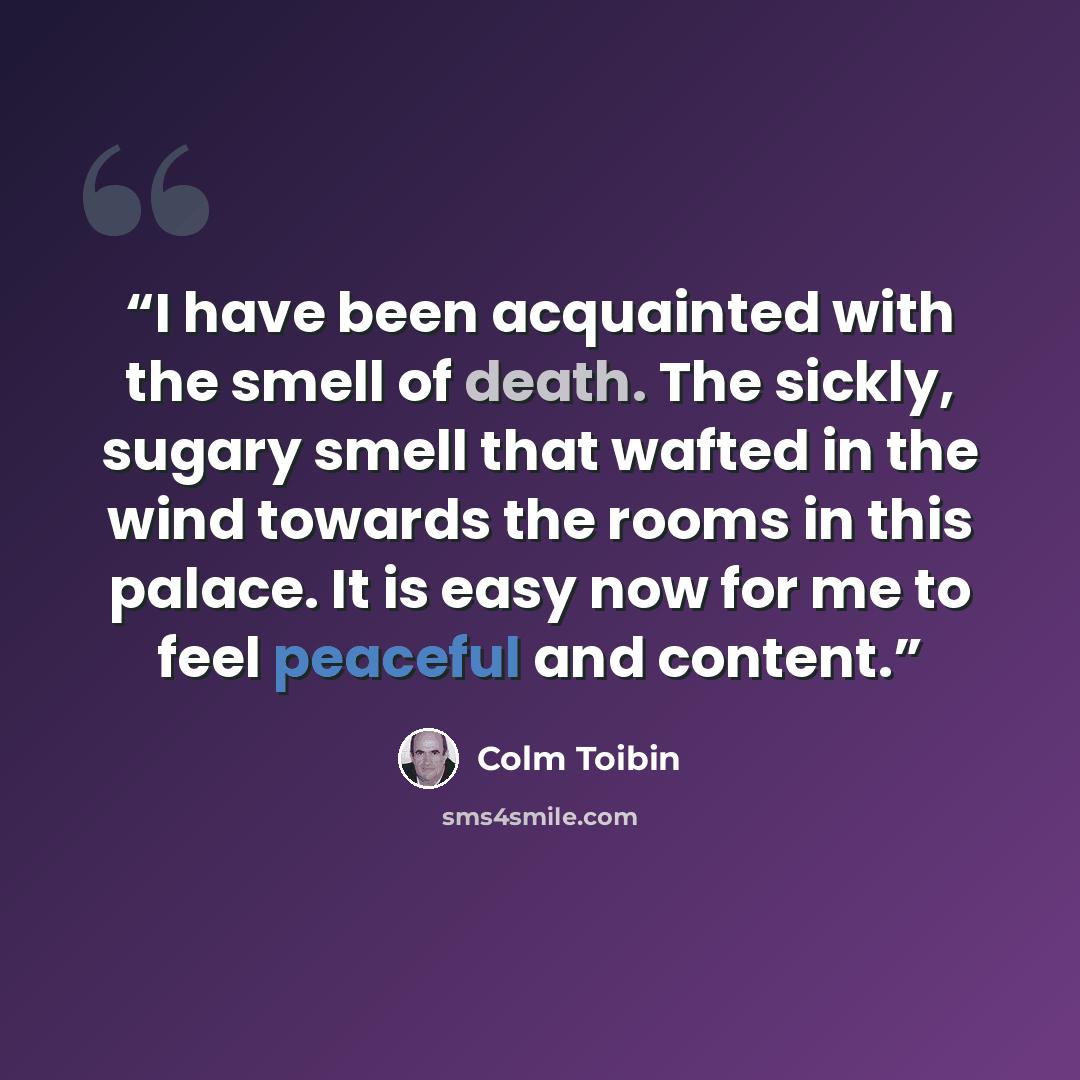 “I have been acquainted with the smell of death. The sickly, sugary smell that wafted in the wind towards the rooms in this palace. It is easy now for me to feel peaceful and content.” quote by Colm Tóibín