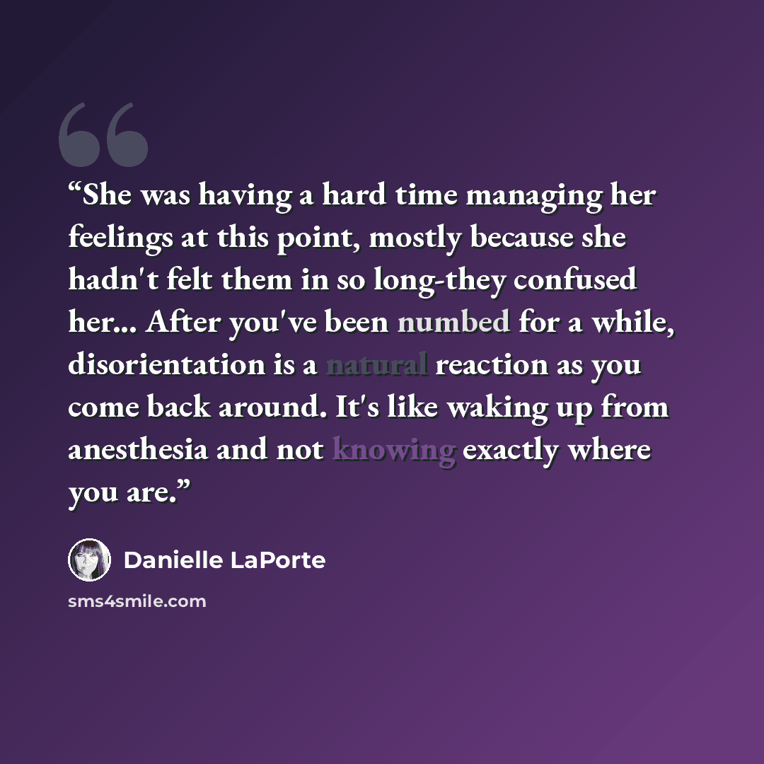 “She was having a hard time managing her feelings at this point, mostly because she hadn't felt them in so long-they confused her... After you've been numbed for a while, disorientation is a natural reaction as you come back around. It's like waking up from anesthesia and not knowing exactly where…” quote by Danielle LaPorte