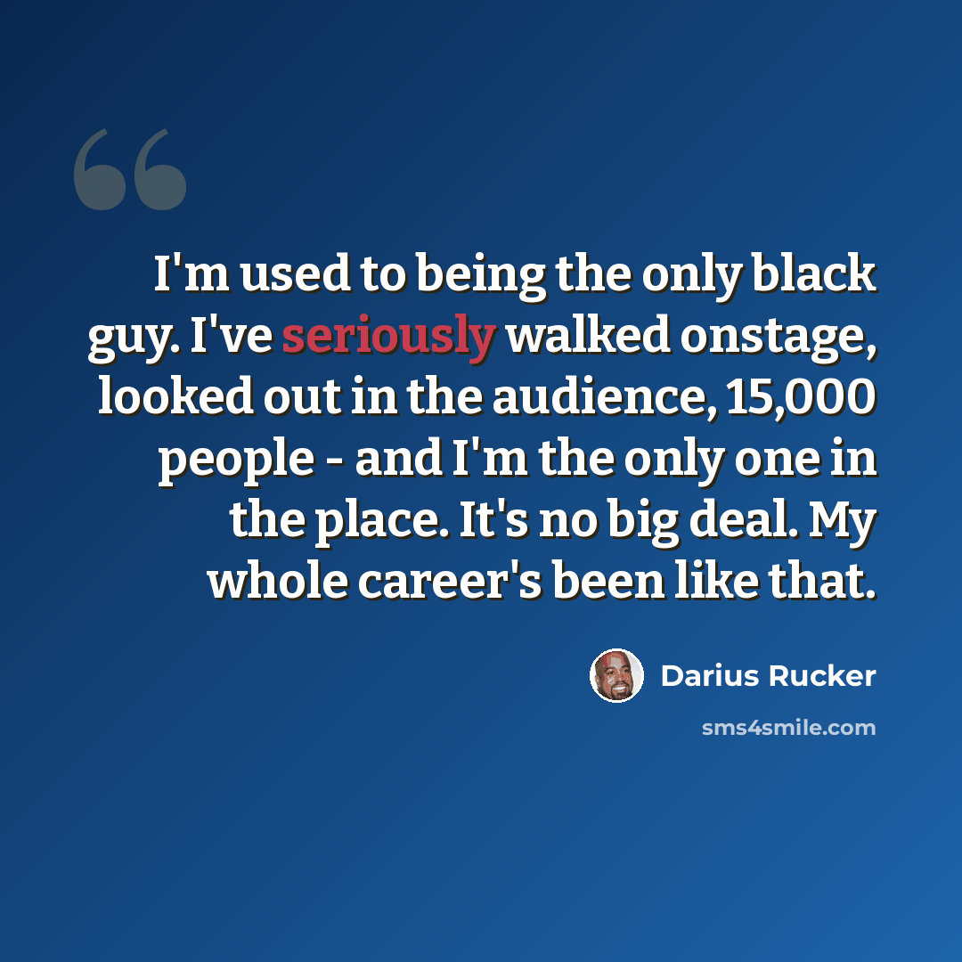 “I'm used to being the only black guy. I've seriously walked onstage, looked out in the audience, 15,000 people - and I'm the only one in the place. It's no big deal. My whole career's been like that.” quote by Darius Rucker