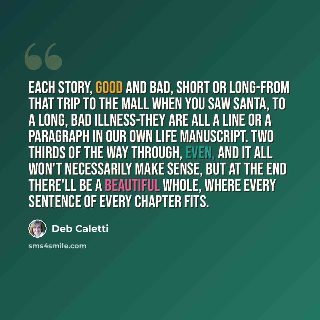 “Each story, good and bad, short or long-from that trip to the mall when you saw Santa, to a long, bad illness-they are all a line or a paragraph in our own life manuscript. Two thirds of the way through, even, and it all won't necessarily make sense, but at the end there'll be a beautiful whole…” quote by Deb Caletti