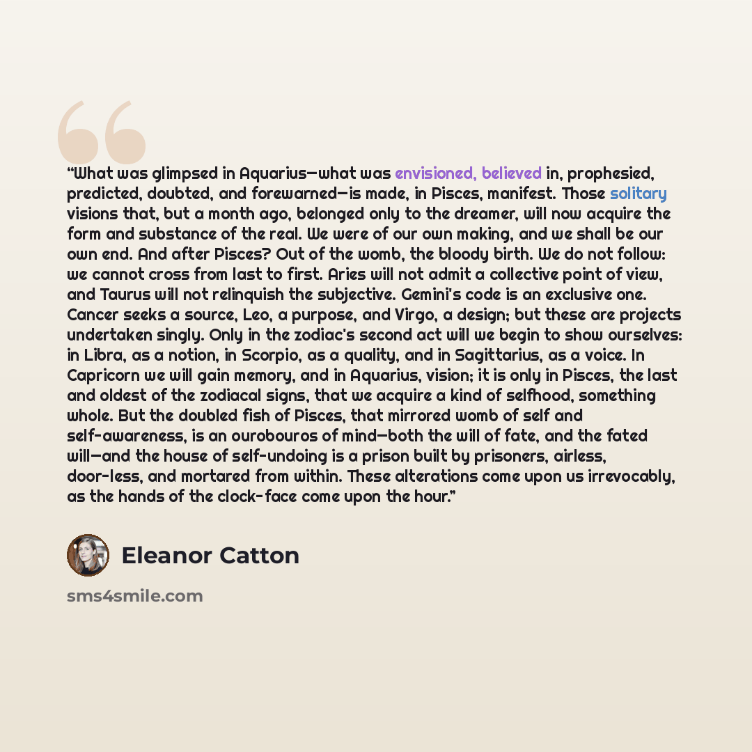 “What was glimpsed in Aquarius—what was envisioned, believed in, prophesied, predicted, doubted, and forewarned—is made, in Pisces, manifest. Those solitary visions that, but a month ago, belonged only to the dreamer, will now acquire the form and substance of the real. We were of our own making…” quote by Eleanor Catton