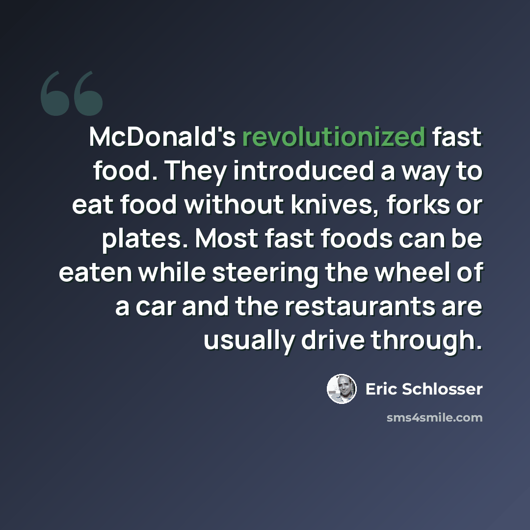 “McDonald's revolutionized fast food. They introduced a way to eat food without knives, forks or plates. Most fast foods can be eaten while steering the wheel of a car and the restaurants are usually drive through.” quote by Eric Schlosser