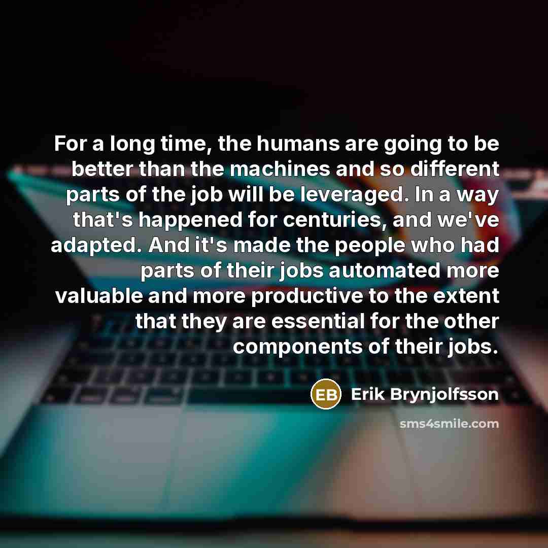“For a long time, the humans are going to be better than the machines and so different parts of the job will be leveraged. In a way that's happened for centuries, and we've adapted. And it's made the people who had parts of their jobs automated more valuable and more productive to the extent that…” quote by Erik Brynjolfsson
