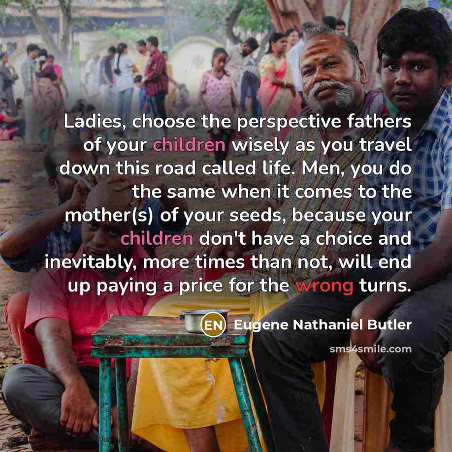 “Ladies, choose the perspective fathers of your children wisely as you travel down this road called life. Men, you do the same when it comes to the mother(s) of your seeds, because your children don't have a choice and inevitably, more times than not, will end up paying a price for the wrong turns.” quote by Eugene Nathaniel Butler