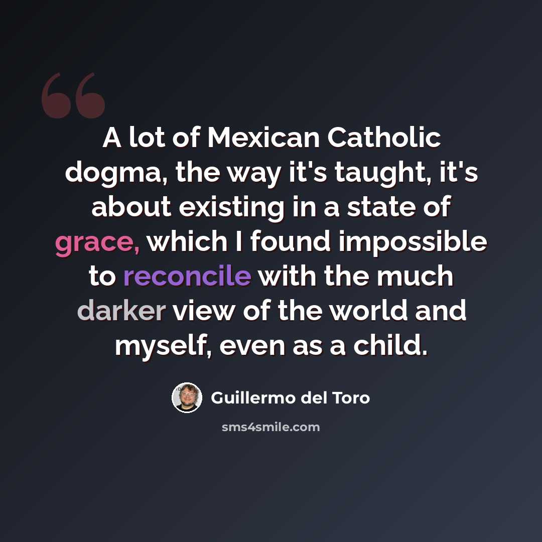 “A lot of Mexican Catholic dogma, the way it's taught, it's about existing in a state of grace, which I found impossible to reconcile with the much darker view of the world and myself, even as a child.” quote by Guillermo del Toro