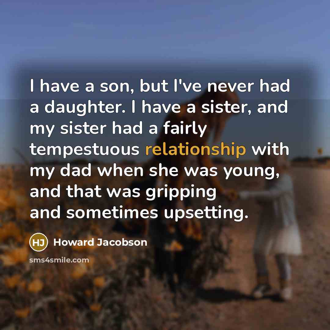 “I have a son, but I've never had a daughter. I have a sister, and my sister had a fairly tempestuous relationship with my dad when she was young, and that was gripping and sometimes upsetting.” quote by Howard Jacobson