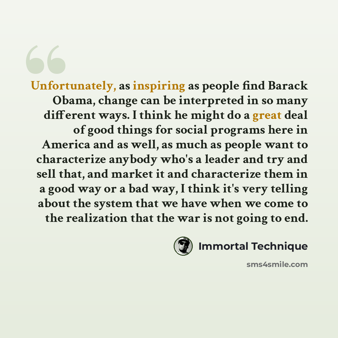 “Unfortunately, as inspiring as people find Barack Obama, change can be interpreted in so many different ways. I think he might do a great deal of good things for social programs here in America and as well, as much as people want to characterize anybody who's a leader and try and sell that, and…” quote by Immortal Technique