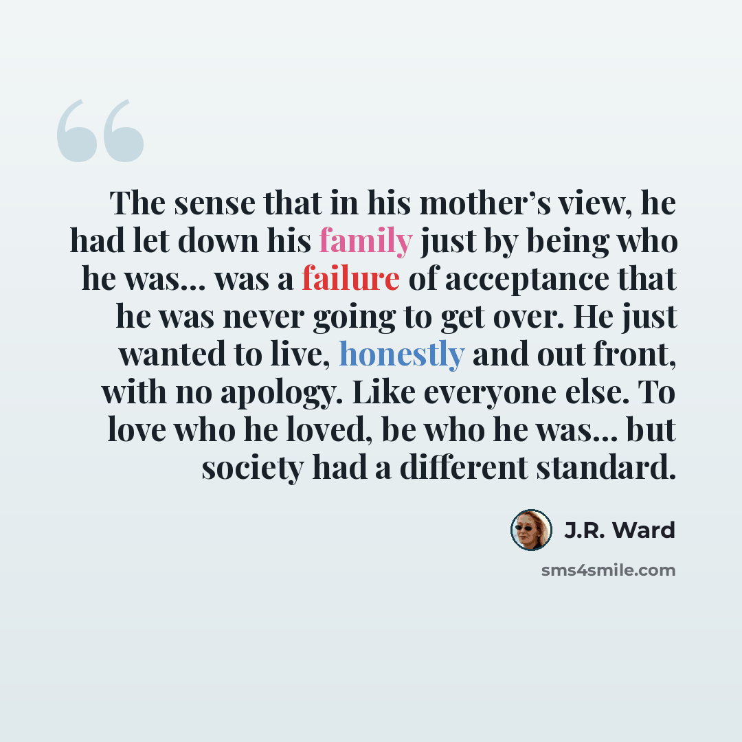 “The sense that in his mother’s view, he had let down his family just by being who he was… was a failure of acceptance that he was never going to get over. He just wanted to live, honestly and out front, with no apology. Like everyone else. To love who he loved, be who he was… but society had a…” quote by J.R. Ward