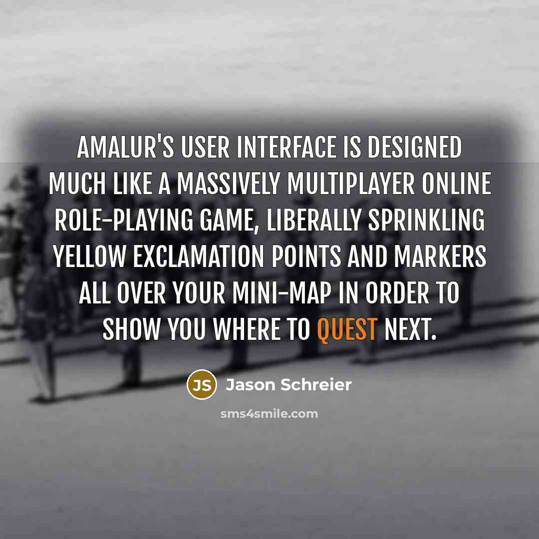 “Amalur's user interface is designed much like a massively multiplayer online role-playing game, liberally sprinkling yellow exclamation points and markers all over your mini-map in order to show you where to quest next.” quote by Jason Schreier