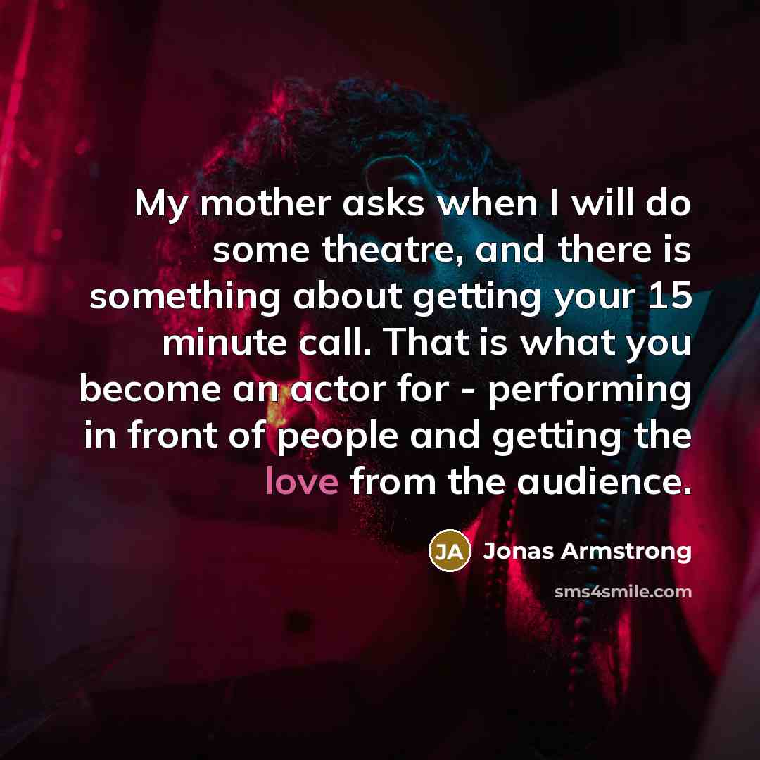 “My mother asks when I will do some theatre, and there is something about getting your 15 minute call. That is what you become an actor for - performing in front of people and getting the love from the audience.” quote by Jonas Armstrong