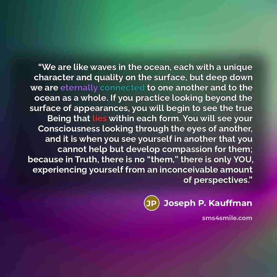 “We are like waves in the ocean, each with a unique character and quality on the surface, but deep down we are eternally connected to one another and to the ocean as a whole. If you practice looking beyond the surface of appearances, you will begin to see the true Being that lies within each form…” quote by Joseph P. Kauffman