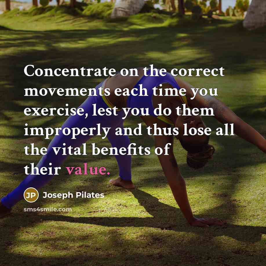 “Concentrate on the correct movements each time you exercise, lest you do them improperly and thus lose all the vital benefits of their value.” quote by Joseph Pilates