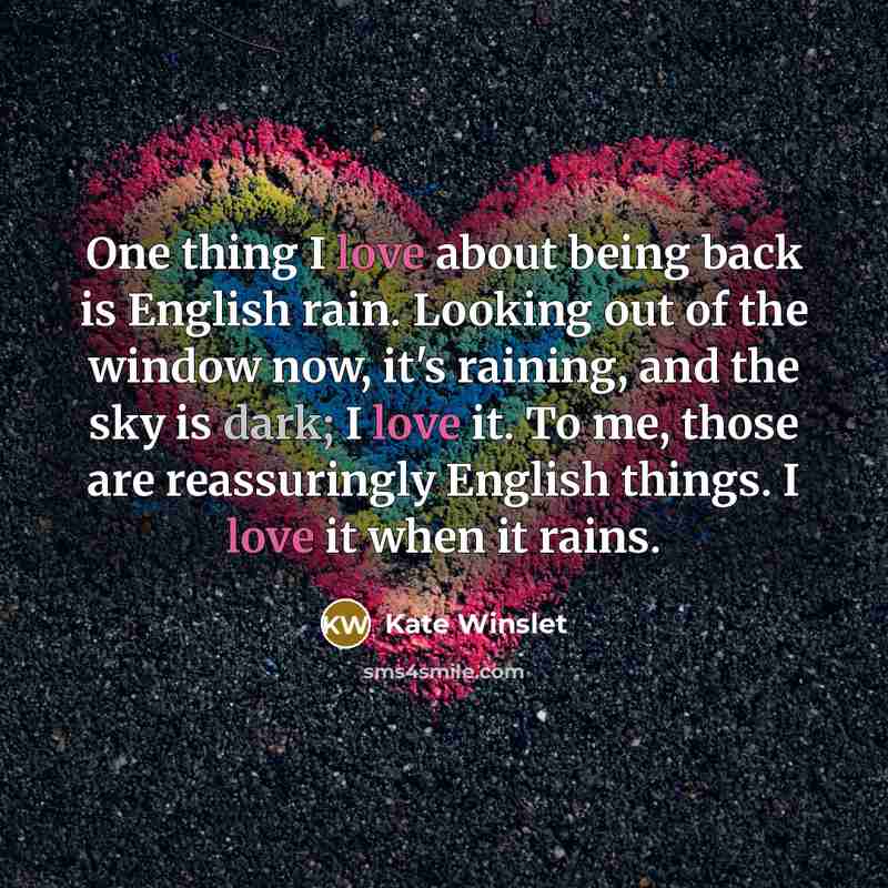“One thing I love about being back is English rain. Looking out of the window now, it's raining, and the sky is dark; I love it. To me, those are reassuringly English things. I love it when it rains.” quote by Kate Winslet