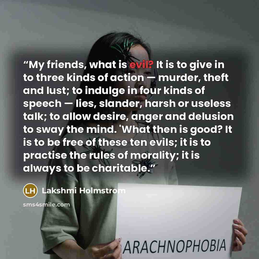 “My friends, what is evil? It is to give in to three kinds of action — murder, theft and lust; to indulge in four kinds of speech — lies, slander, harsh or useless talk; to allow desire, anger and delusion to sway the mind. 'What then is good? It is to be free of these ten evils; it is to practise…” quote by Lakshmi Holmstrom