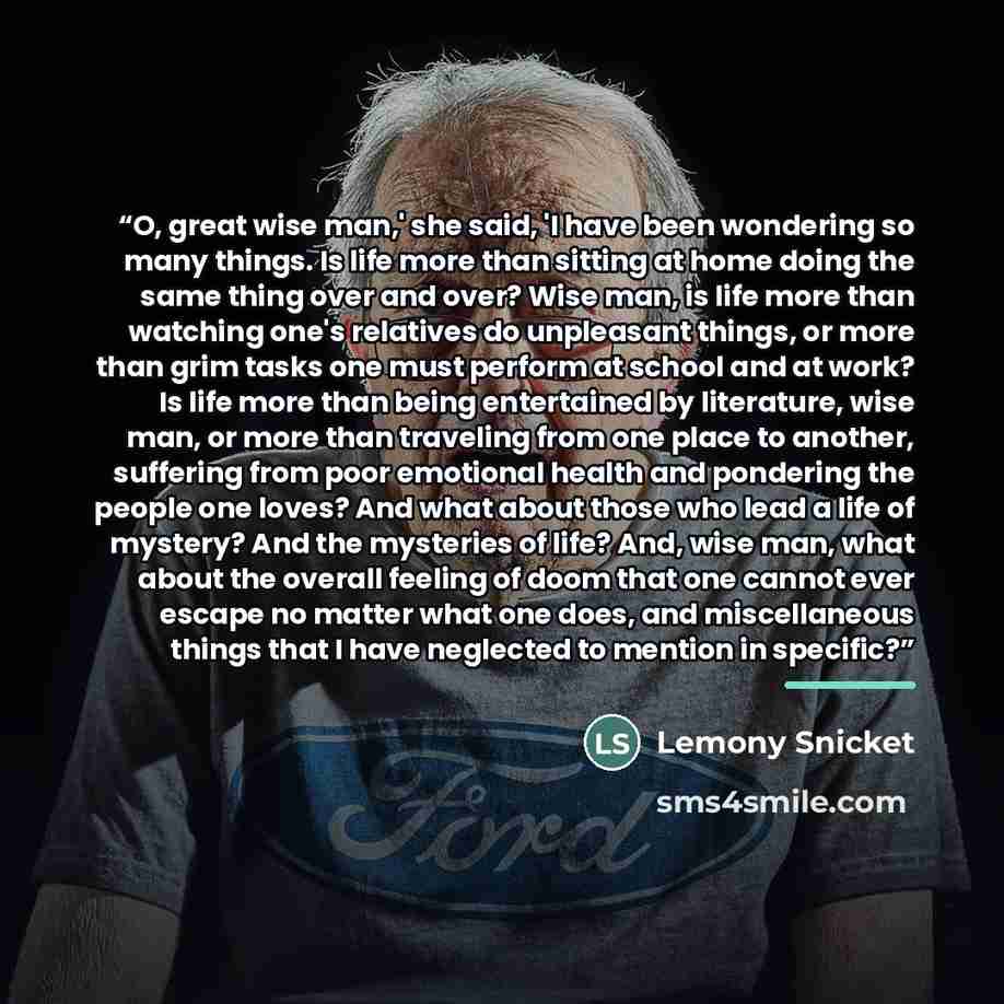 “O, great wise man,' she said, 'I have been wondering so many things. Is life more than sitting at home doing the same thing over and over? Wise man, is life more than watching one's relatives do unpleasant things, or more than grim tasks one must perform at school and at work? Is life more than…” quote by Lemony Snicket