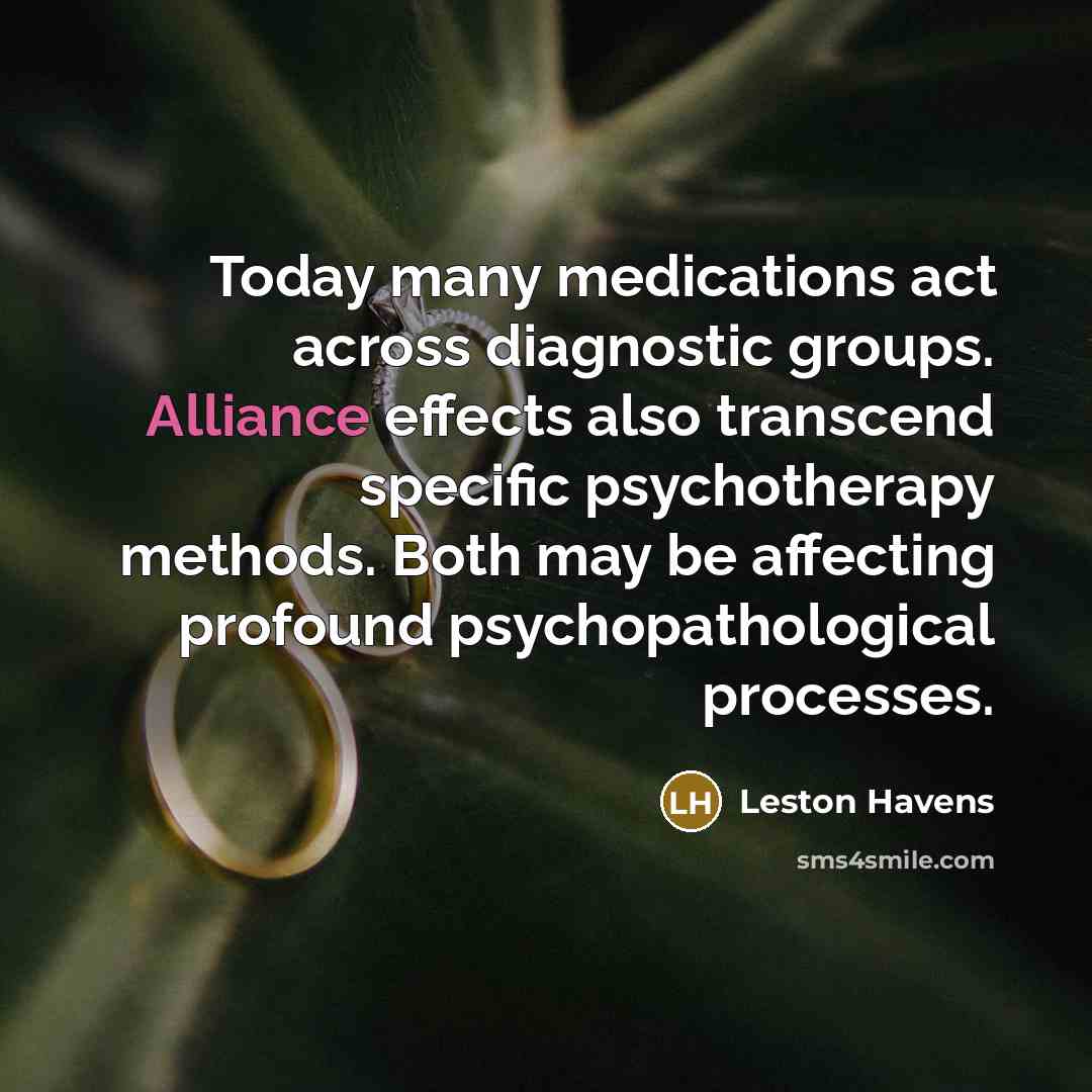 “Today many medications act across diagnostic groups. Alliance effects also transcend specific psychotherapy methods. Both may be affecting profound psychopathological processes.” quote by Leston Havens