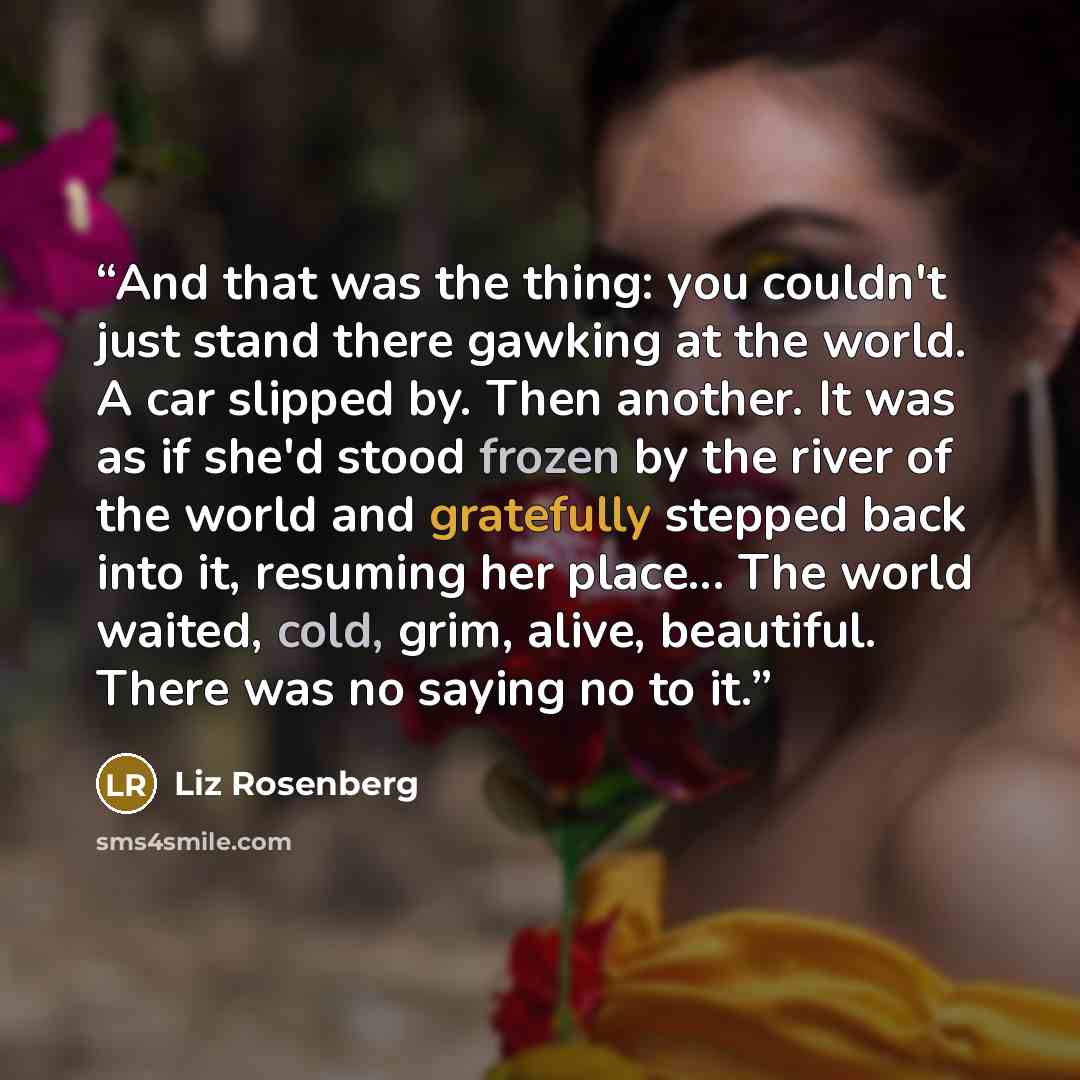 “And that was the thing: you couldn't just stand there gawking at the world. A car slipped by. Then another. It was as if she'd stood frozen by the river of the world and gratefully stepped back into it, resuming her place... The world waited, cold, grim, alive, beautiful. There was no saying no to…” quote by Liz Rosenberg