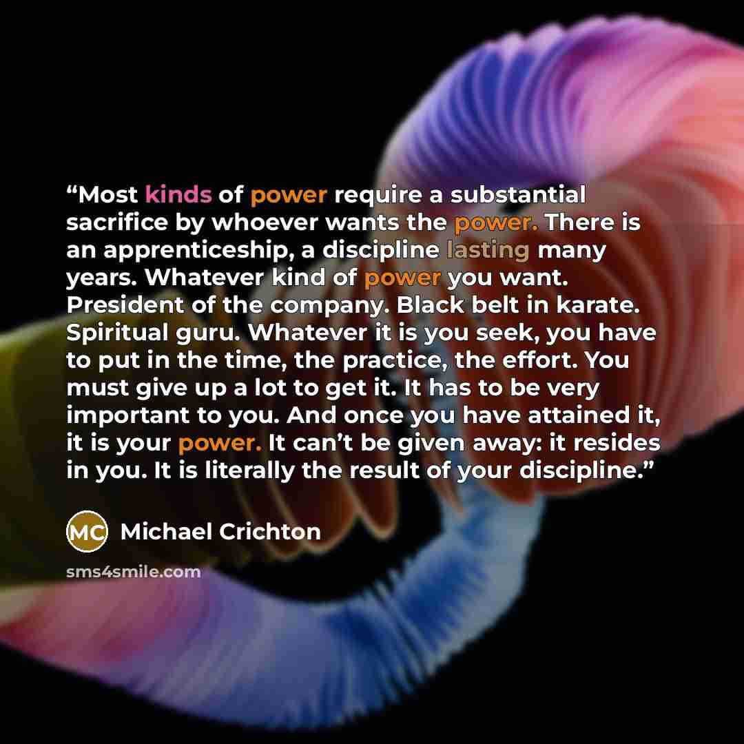 “Most kinds of power require a substantial sacrifice by whoever wants the power. There is an apprenticeship, a discipline lasting many years. Whatever kind of power you want. President of the company. Black belt in karate. Spiritual guru. Whatever it is you seek, you have to put in the time, the…” quote by Michael Crichton