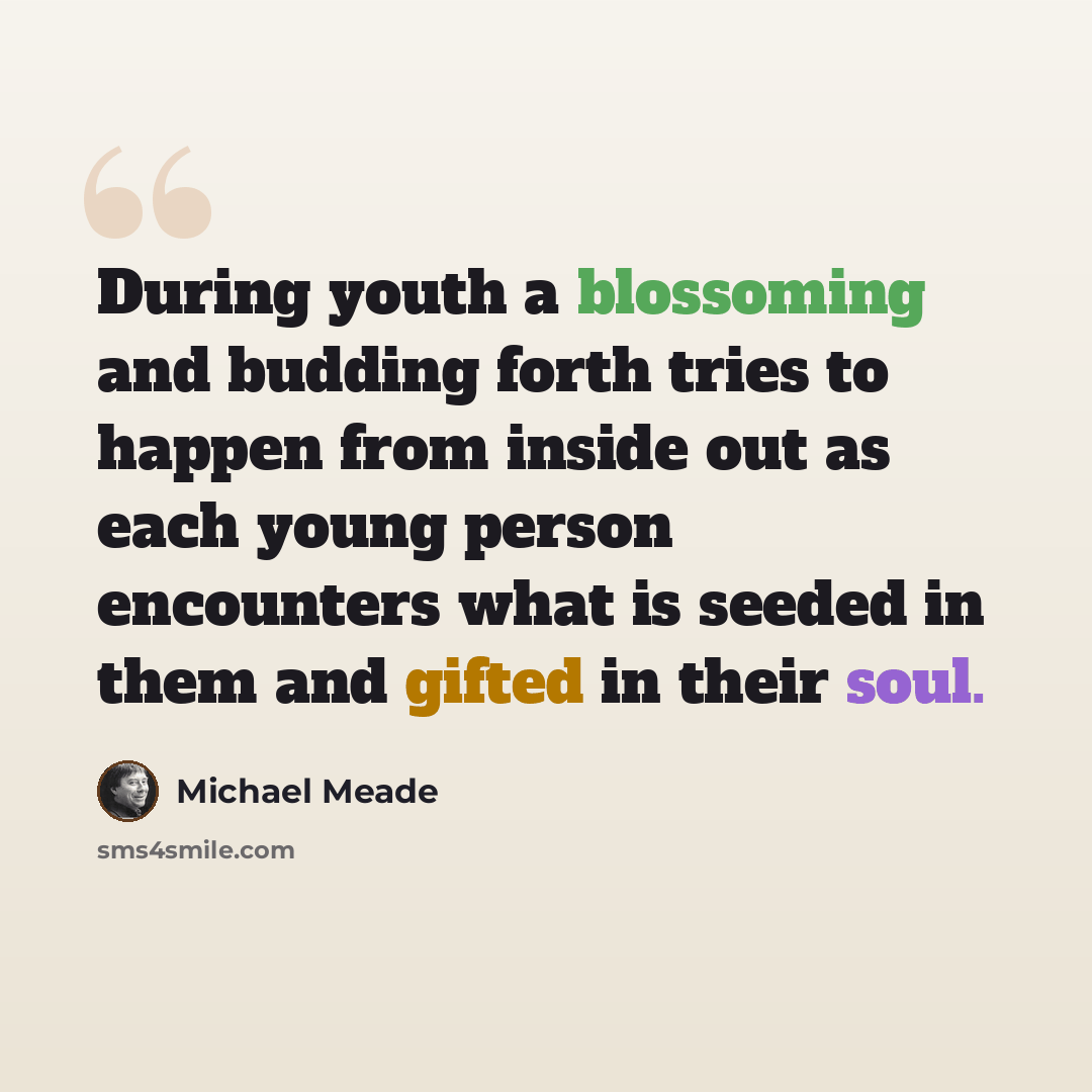 “During youth a blossoming and budding forth tries to happen from inside out as each young person encounters what is seeded in them and gifted in their soul.” quote by Michael Meade