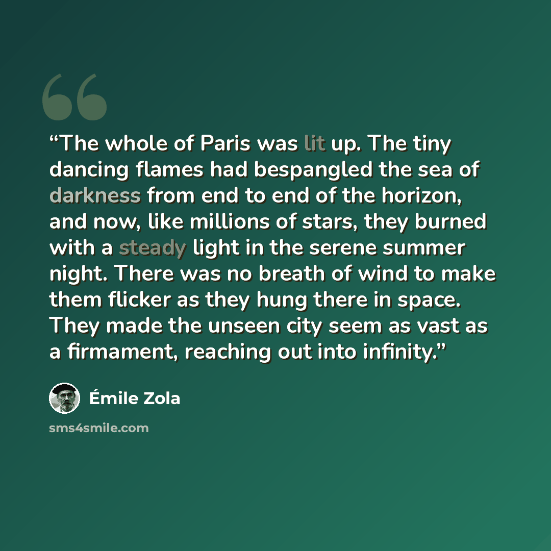 “The whole of Paris was lit up. The tiny dancing flames had bespangled the sea of darkness from end to end of the horizon, and now, like millions of stars, they burned with a steady light in the serene summer night. There was no breath of wind to make them flicker as they hung there in space. They…” quote by Émile Zola