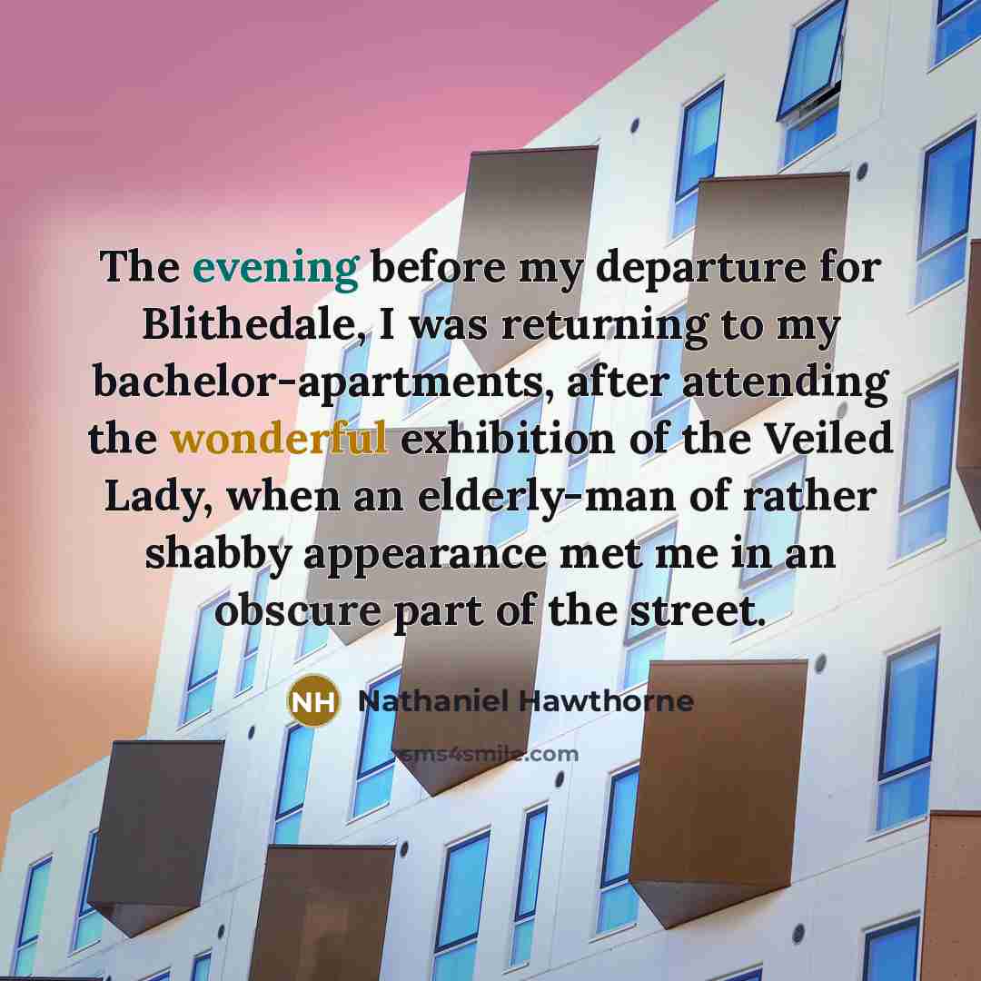 “The evening before my departure for Blithedale, I was returning to my bachelor-apartments, after attending the wonderful exhibition of the Veiled Lady, when an elderly-man of rather shabby appearance met me in an obscure part of the street.” quote by Nathaniel Hawthorne