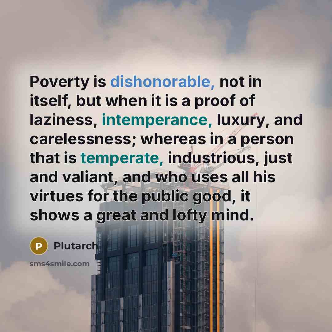“Poverty is dishonorable, not in itself, but when it is a proof of laziness, intemperance, luxury, and carelessness; whereas in a person that is temperate, industrious, just and valiant, and who uses all his virtues for the public good, it shows a great and lofty mind.” quote by Plutarch