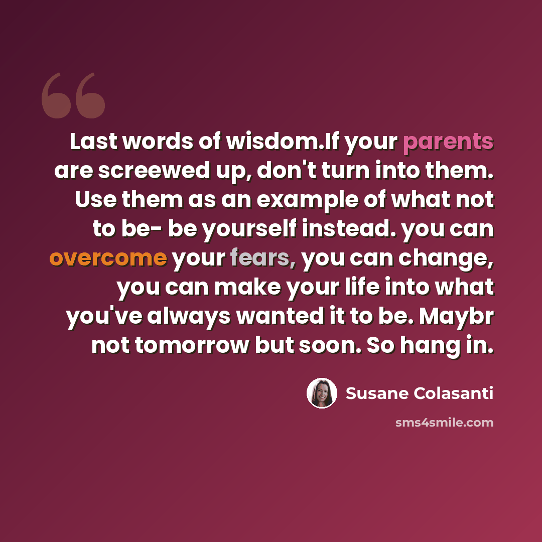 “Last words of wisdom.If your parents are screewed up, don't turn into them. Use them as an example of what not to be- be yourself instead. you can overcome your fears, you can change, you can make your life into what you've always wanted it to be. Maybr not tomorrow but soon. So hang in.” quote by Susane Colasanti
