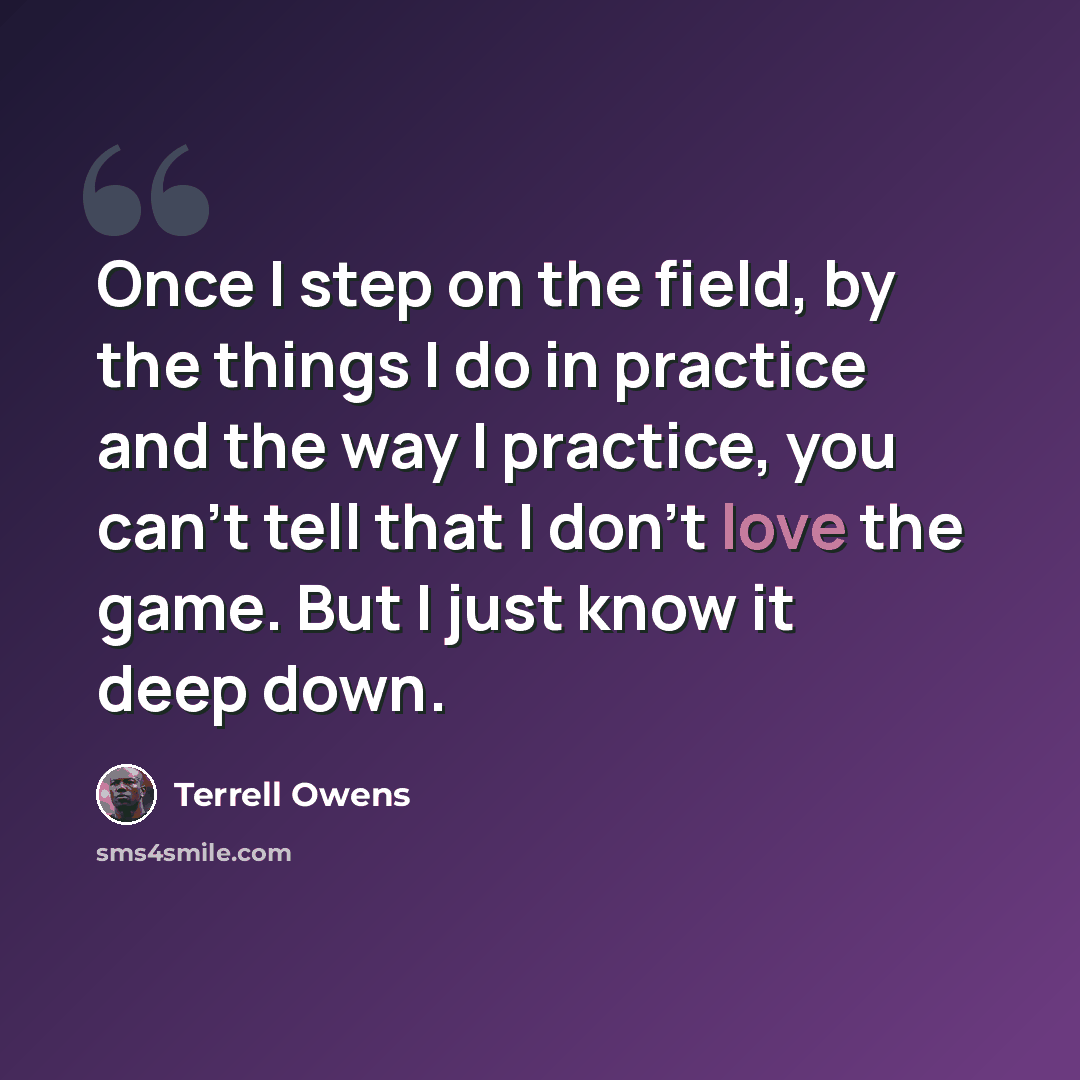 “Once I step on the field, by the things I do in practice and the way I practice, you can't tell that I don't love the game. But I just know it deep down.” quote by Terrell Owens