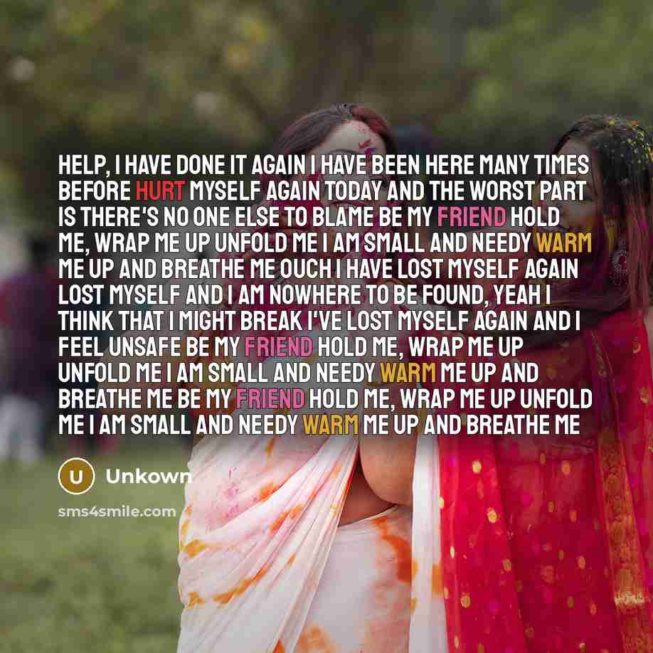 “Help, I have done it again I have been here many times before Hurt myself again today And the worst part is there's no one else to blame Be my friend Hold me, wrap me up Unfold me I am small and needy Warm me up And breathe me Ouch I have lost myself again Lost myself and I am nowhere to be found…” quote by Unkown