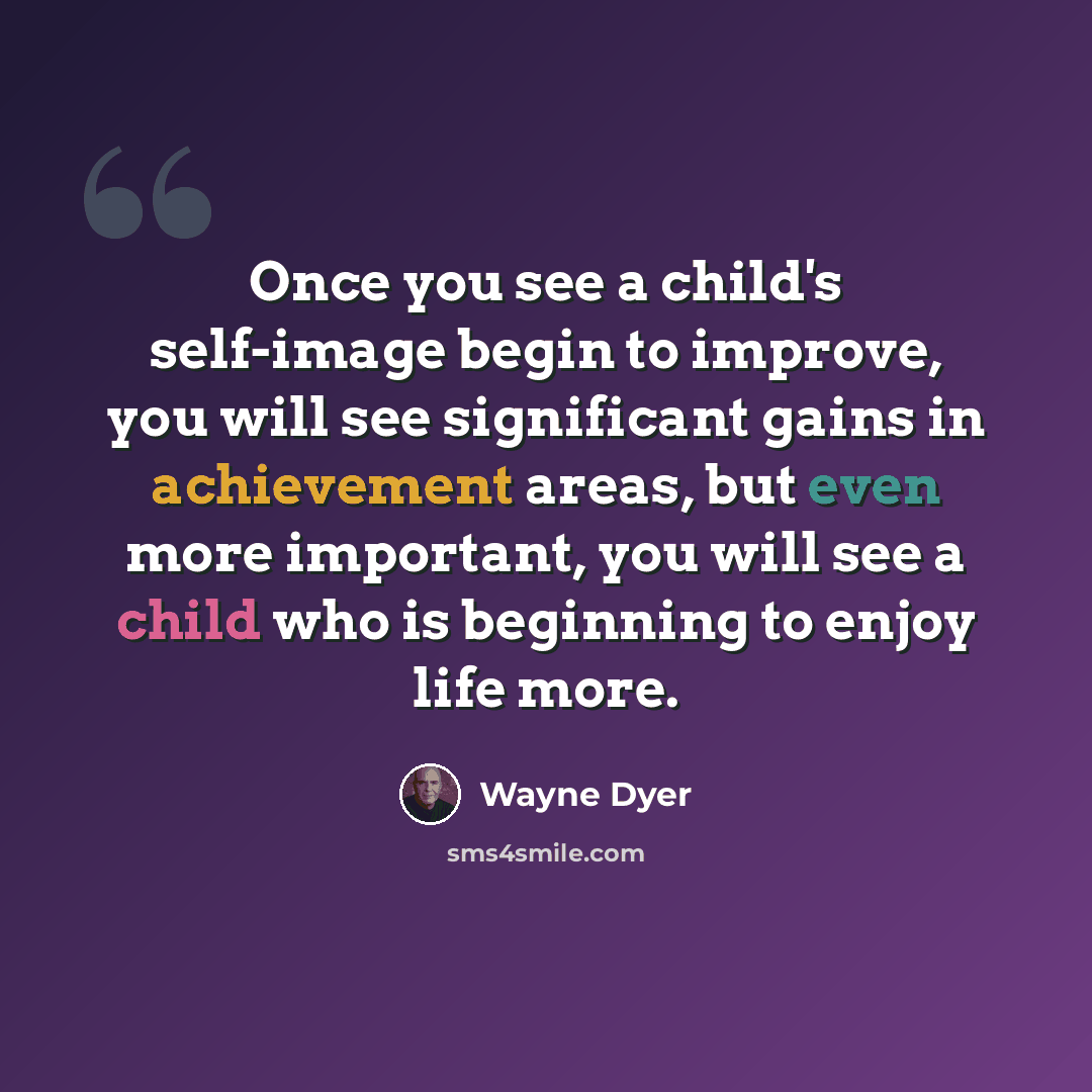 “Once you see a child's self-image begin to improve, you will see significant gains in achievement areas, but even more important, you will see a child who is beginning to enjoy life more.” quote by Wayne Dyer