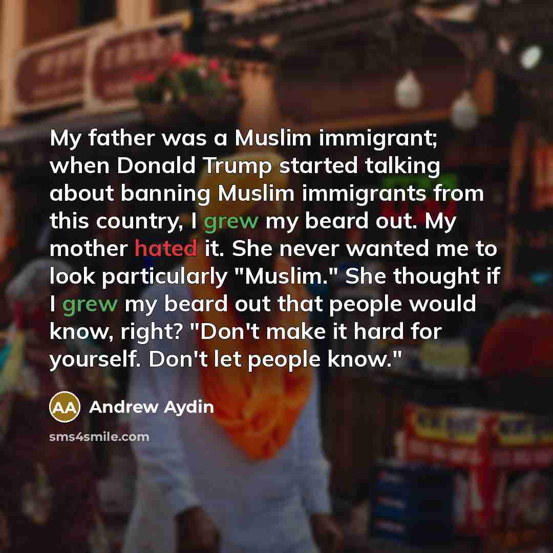 “My father was a Muslim immigrant; when Donald Trump started talking about banning Muslim immigrants from this country, I grew my beard out. My mother hated it. She never wanted me to look particularly "Muslim." She thought if I grew my beard out that people would know, right? "Don't make it hard…” quote by Andrew Aydin