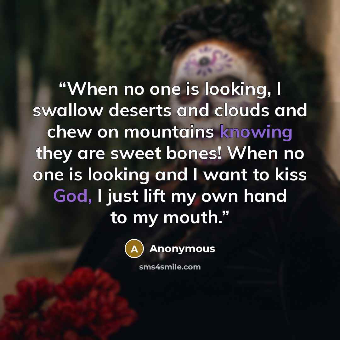 “When no one is looking, I swallow deserts and clouds and chew on mountains knowing they are sweet bones! When no one is looking and I want to kiss God, I just lift my own hand to my mouth.” quote by Anonymous