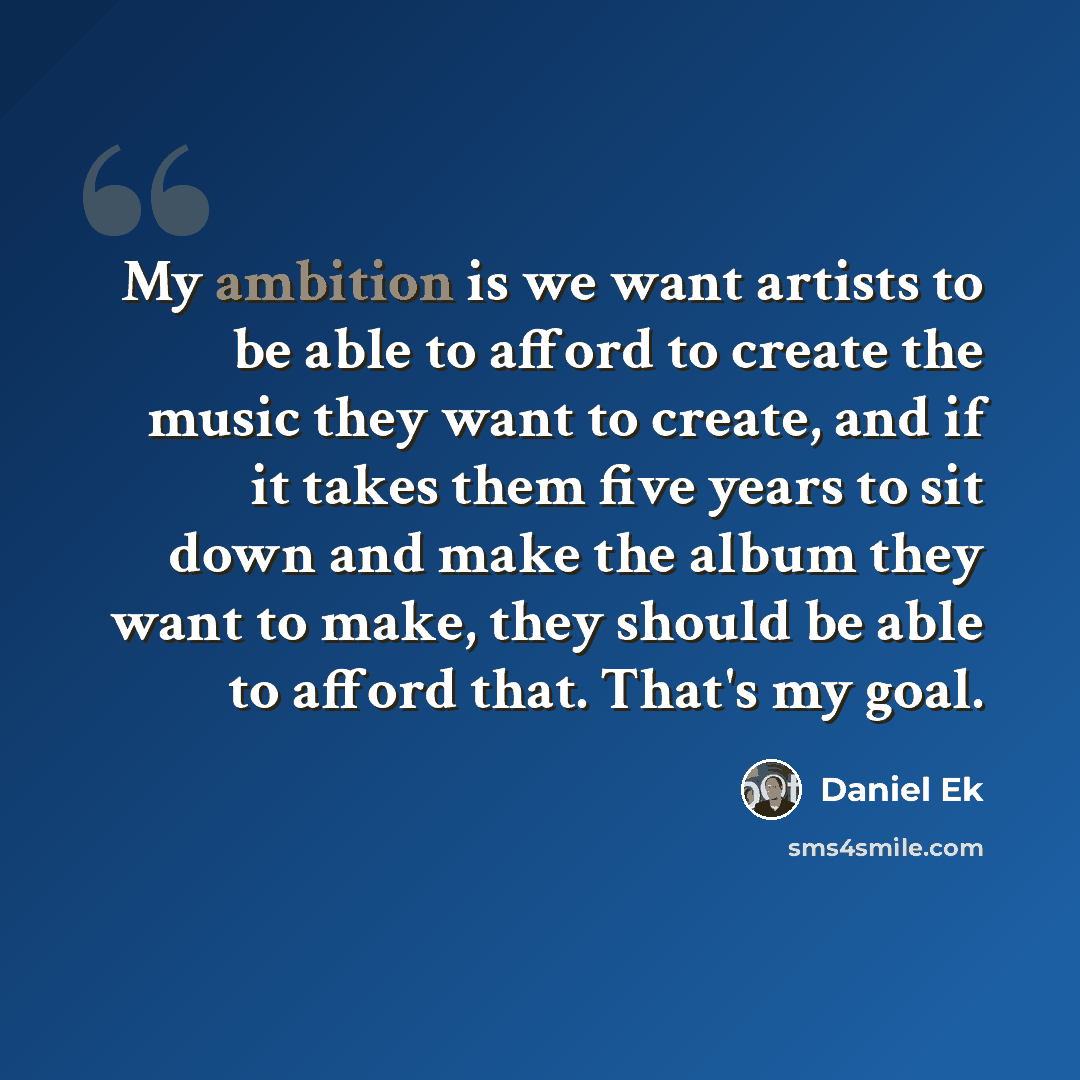 “My ambition is we want artists to be able to afford to create the music they want to create, and if it takes them five years to sit down and make the album they want to make, they should be able to afford that. That's my goal.” quote by Daniel Ek