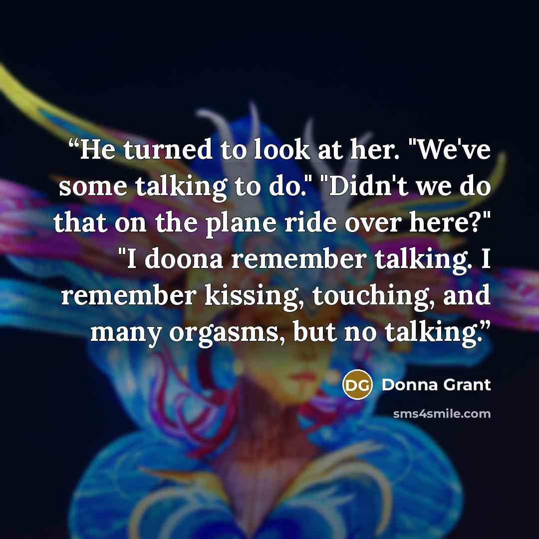“He turned to look at her. "We've some talking to do." "Didn't we do that on the plane ride over here?" "I doona remember talking. I remember kissing, touching, and many orgasms, but no talking.” quote by Donna Grant