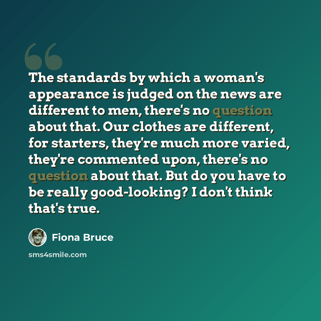 “The standards by which a woman's appearance is judged on the news are different to men, there's no question about that. Our clothes are different, for starters, they're much more varied, they're commented upon, there's no question about that. But do you have to be really good-looking? I don't…” quote by Fiona Bruce