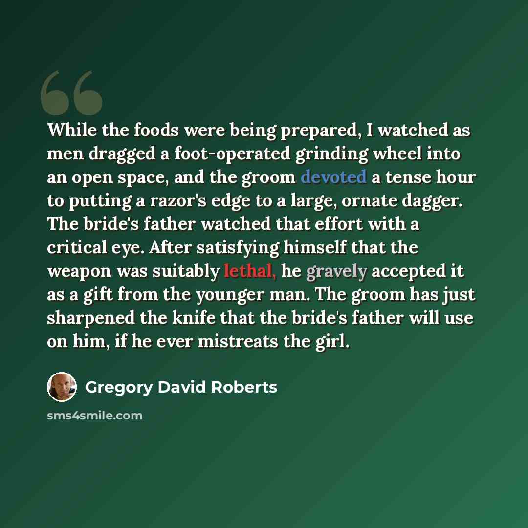 “While the foods were being prepared, I watched as men dragged a foot-operated grinding wheel into an open space, and the groom devoted a tense hour to putting a razor's edge to a large, ornate dagger. The bride's father watched that effort with a critical eye. After satisfying himself that the…” quote by Gregory David Roberts