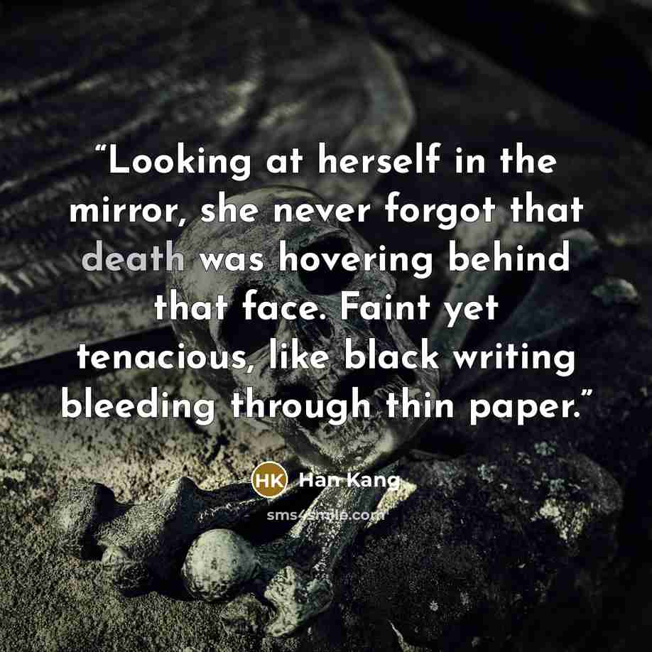 “Looking at herself in the mirror, she never forgot that death was hovering behind that face. Faint yet tenacious, like black writing bleeding through thin paper.” quote by Han Kang