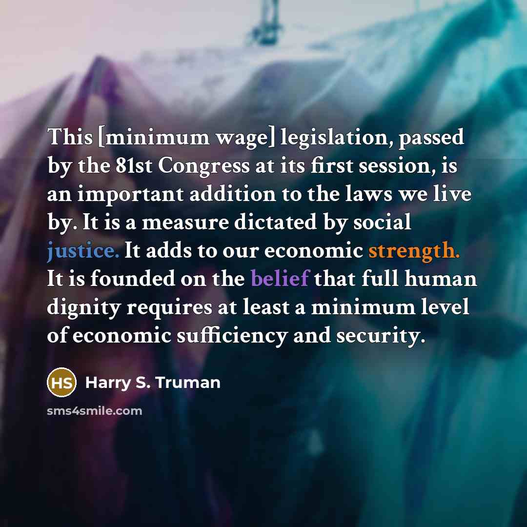 “This [minimum wage] legislation, passed by the 81st Congress at its first session, is an important addition to the laws we live by. It is a measure dictated by social justice. It adds to our economic strength. It is founded on the belief that full human dignity requires at least a minimum level of…” quote by Harry S. Truman