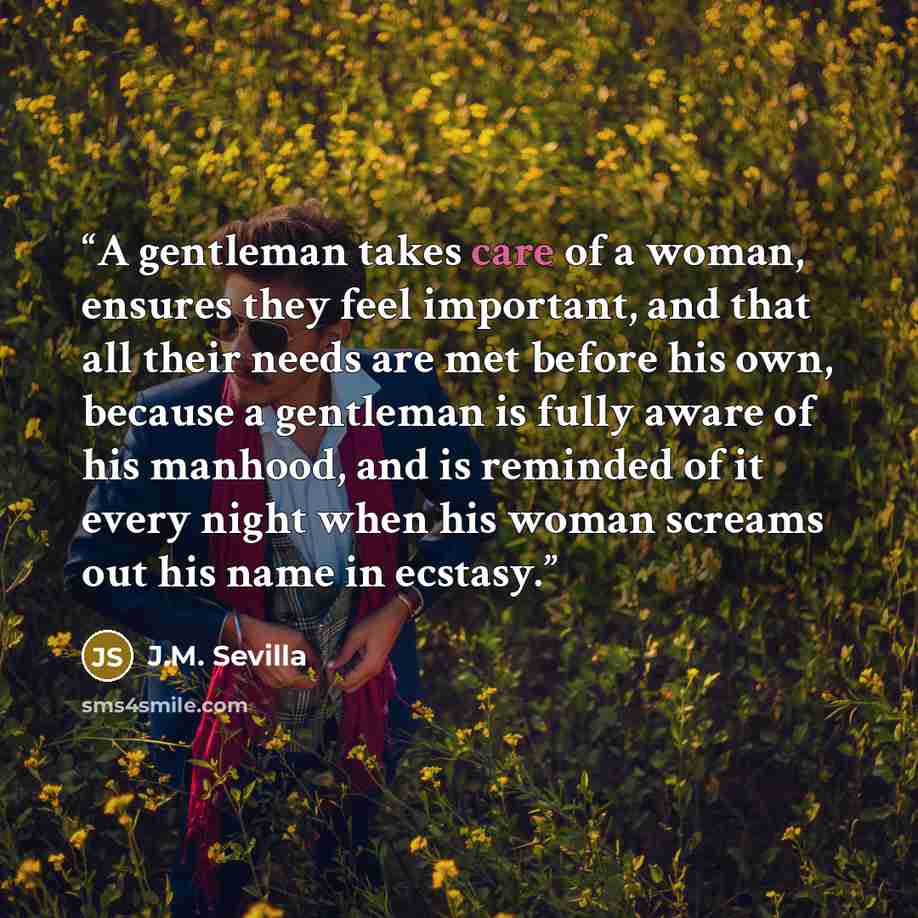 “A gentleman takes care of a woman, ensures they feel important, and that all their needs are met before his own, because a gentleman is fully aware of his manhood, and is reminded of it every night when his woman screams out his name in ecstasy.” quote by J.M. Sevilla