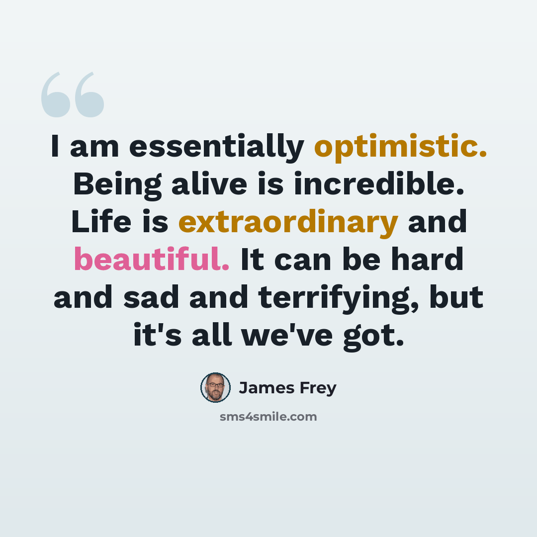 “I am essentially optimistic. Being alive is incredible. Life is extraordinary and beautiful. It can be hard and sad and terrifying, but it's all we've got.” quote by James Frey