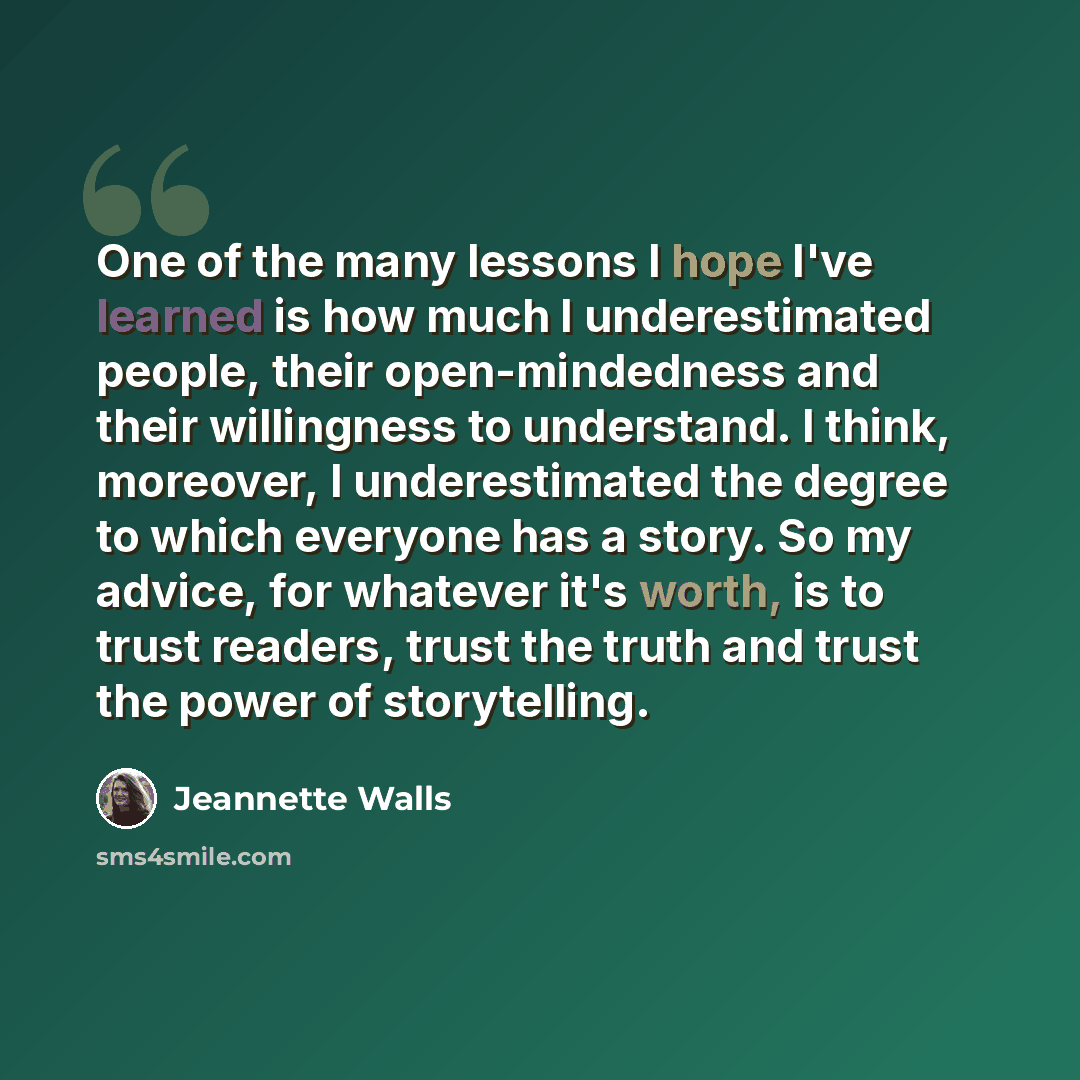 “One of the many lessons I hope I've learned is how much I underestimated people, their open-mindedness and their willingness to understand. I think, moreover, I underestimated the degree to which everyone has a story. So my advice, for whatever it's worth, is to trust readers, trust the truth and…” quote by Jeannette Walls