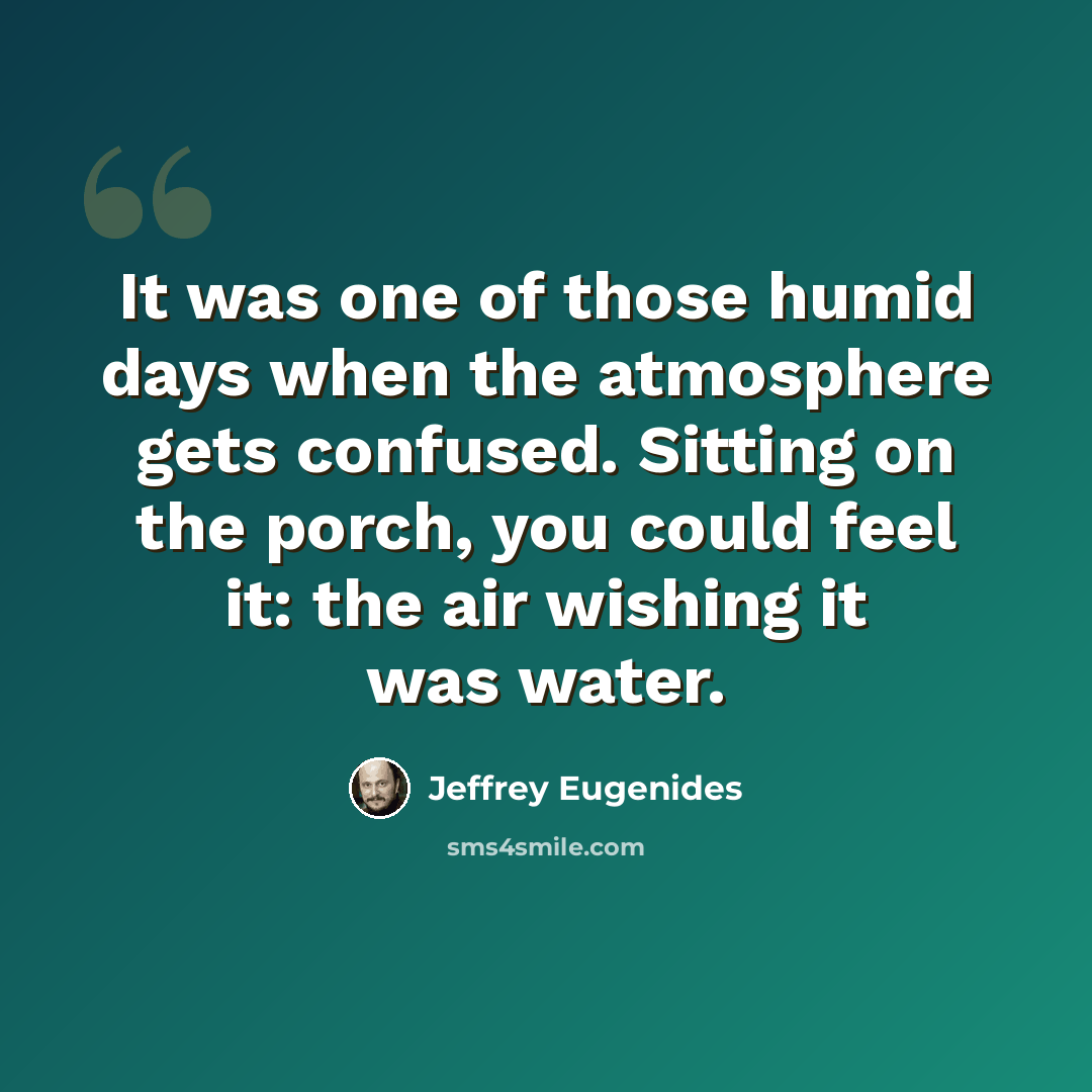 “It was one of those humid days when the atmosphere gets confused. Sitting on the porch, you could feel it: the air wishing it was water.” quote by Jeffrey Eugenides