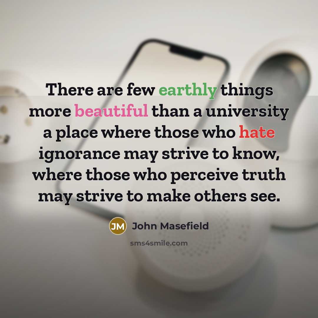 “There are few earthly things more beautiful than a university a place where those who hate ignorance may strive to know, where those who perceive truth may strive to make others see.” quote by John Masefield