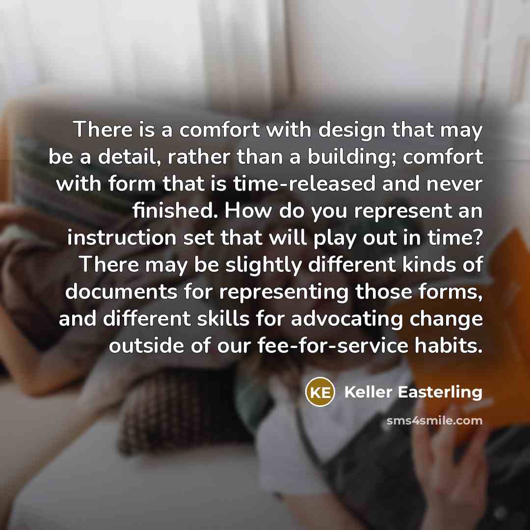 “There is a comfort with design that may be a detail, rather than a building; comfort with form that is time-released and never finished. How do you represent an instruction set that will play out in time? There may be slightly different kinds of documents for representing those forms, and…” quote by Keller Easterling