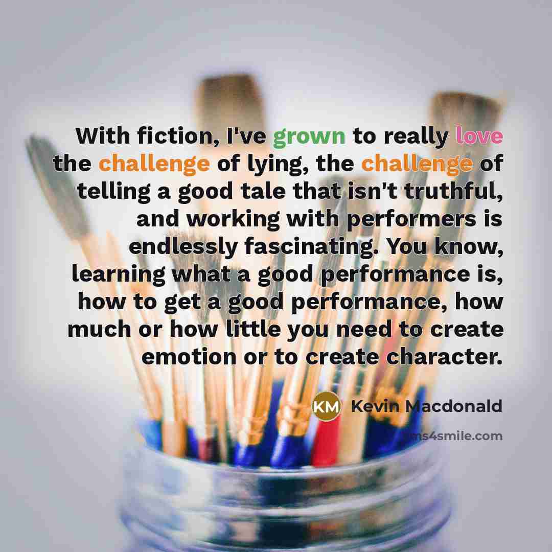 “With fiction, I've grown to really love the challenge of lying, the challenge of telling a good tale that isn't truthful, and working with performers is endlessly fascinating. You know, learning what a good performance is, how to get a good performance, how much or how little you need to create…” quote by Kevin Macdonald