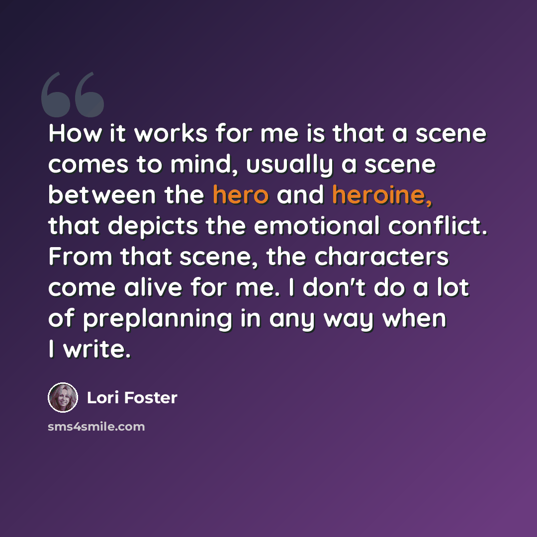 “How it works for me is that a scene comes to mind, usually a scene between the hero and heroine, that depicts the emotional conflict. From that scene, the characters come alive for me. I don't do a lot of preplanning in any way when I write.” quote by Lori Foster