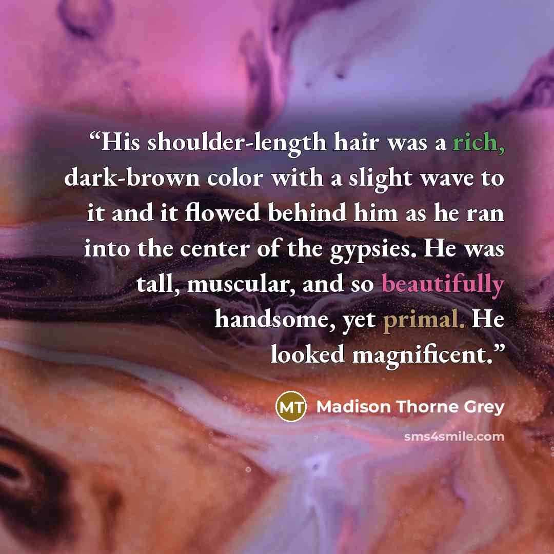 “His shoulder-length hair was a rich, dark-brown color with a slight wave to it and it flowed behind him as he ran into the center of the gypsies. He was tall, muscular, and so beautifully handsome, yet primal. He looked magnificent.” quote by Madison Thorne Grey
