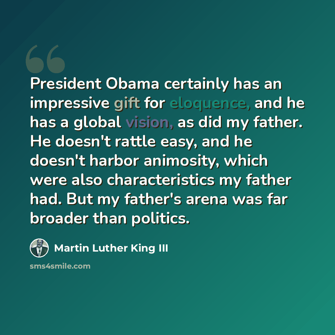 “President Obama certainly has an impressive gift for eloquence, and he has a global vision, as did my father. He doesn't rattle easy, and he doesn't harbor animosity, which were also characteristics my father had. But my father's arena was far broader than politics.” quote by Martin Luther King III