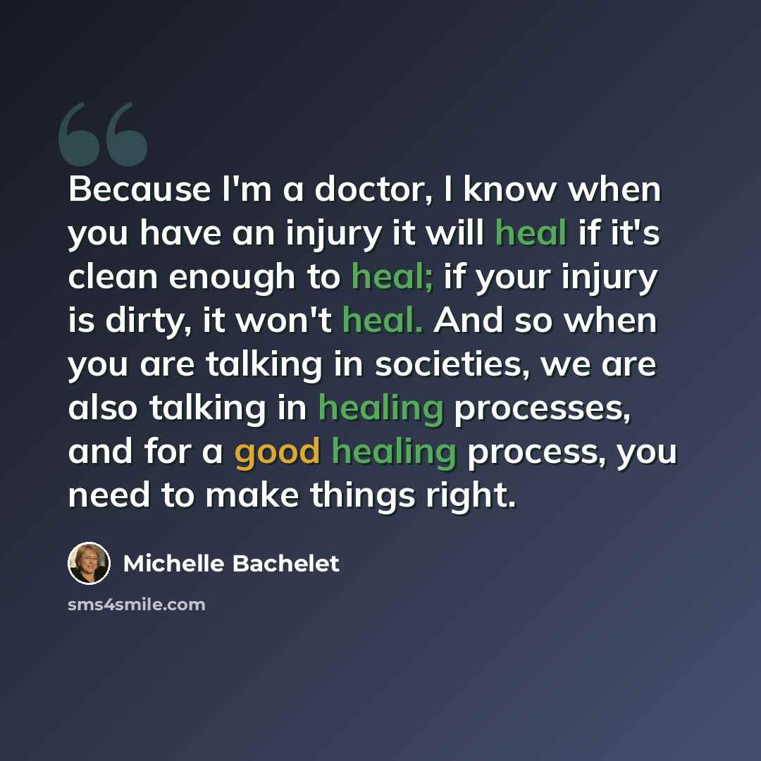 “Because I'm a doctor, I know when you have an injury it will heal if it's clean enough to heal; if your injury is dirty, it won't heal. And so when you are talking in societies, we are also talking in healing processes, and for a good healing process, you need to make things right.” quote by Michelle Bachelet
